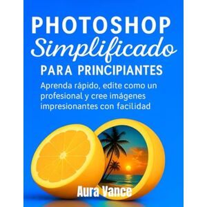 Vance, Aura Photoshop simplificado para principiantes: Aprenda rápido, edite como un profesional y cree imágenes impresionantes con facilidad Vance, Aura Photoshop simplificado para principiantes: Aprenda rápido, edite como un profesional y cree imágenes impresionantes con facilidad