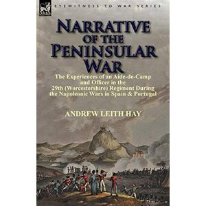 Hay Sir, Andrew Leith Narrative of the Peninsular War: The Experiences of an Aide-de-Camp and Officer in the 29th (Worcestershire) Regiment During the Napoleonic Wars in Sp Hay Sir, Andrew Leith Narrative of the Peninsular War: The Experiences of an Aide-de-Camp and Officer in the 29th (Worcestershire) Regiment During the Napoleonic Wars in Sp