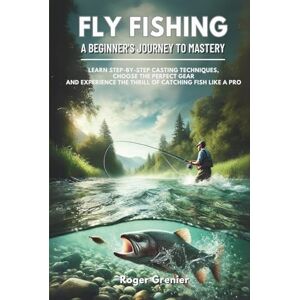 Grenier, Roger Fly Fishing: A Beginner’s Journey to Mastery: Learn Step-by-Step Casting Techniques, Choose the Perfect Gear and Experience the Thrill of Catching Fish Like a Pro Grenier, Roger Fly Fishing: A Beginner’s Journey to Mastery: Learn Step-by-Step Casting Techniques, Choose the Perfect Gear and Experience the Thrill of Catching Fish Like a Pro