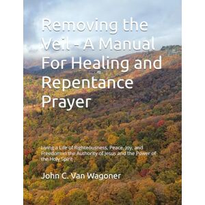 VanWagoner, John C. Removing the Veil A Manual For Healing and Repentance Prayer: Living a Life of Righteousness, Peace, Joy, and Freedom in the Authority of Jesus and the Power of the Holy Spirit VanWagoner, John C. Removing the Veil A Manual For Healing and Repentance Prayer: Living a Life of Righteousness, Peace, Joy, and Freedom in the Authority of Jesus and the Power of the Holy Spirit