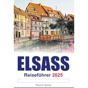 R. Martínez, Thomas ELSASS Reiseführer 2025: Entdecken Sie Frankreichs Top-Sehenswürdigkeiten Charmante Dörfer, malerische Routen und die reiche Kultur R. Martínez, Thomas ELSASS Reiseführer 2025: Entdecken Sie Frankreichs Top-Sehenswürdigkeiten Charmante Dörfer, malerische Routen und die reiche Kultur