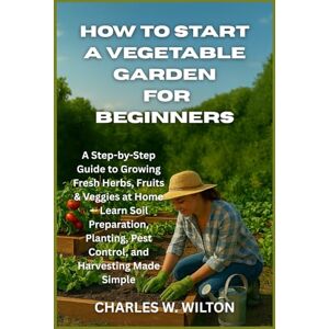 WILTON, CHARLES W How to Start a Vegetable Garden for Beginners: A Step-by-Step Guide to Growing Fresh Herbs, Fruits & Veggies at Home — Learn Soil Preparation, Planting, Pest Control, and Harvesting Made Simple WILTON, CHARLES W How to Start a Vegetable Garden for Beginners: A Step-by-Step Guide to Growing Fresh Herbs, Fruits & Veggies at Home — Learn Soil Preparation, Planting, Pest Control, and Harvesting Made Simple
