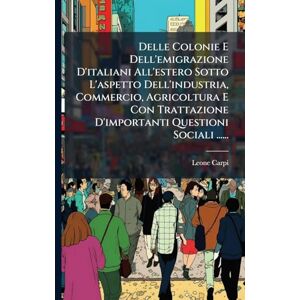 Carpi, Leone Delle Colonie E Dell'emigrazione D'italiani All'estero Sotto L'aspetto Dell'industria, Commercio, Agricoltura E Con Trattazione D'importanti Questioni Sociali ...... Carpi, Leone Delle Colonie E Dell'emigrazione D'italiani All'estero Sotto L'aspetto Dell'industria, Commercio, Agricoltura E Con Trattazione D'importanti Questioni Sociali ......