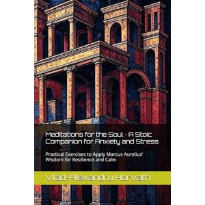 Horvath, Vlad-Alexandru Meditations for the Soul · A Stoic Companion for Anxiety and Stress: Practical Exercises to Apply Marcus Aurelius’ Wisdom for Resilience and Calm Horvath, Vlad-Alexandru Meditations for the Soul · A Stoic Companion for Anxiety and Stress: Practical Exercises to Apply Marcus Aurelius’ Wisdom for Resilience and Calm