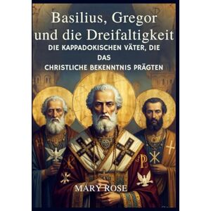 Rose, Mary Basilius, Gregor und die Dreifaltigkeit : Die Kappadokischen Väter, die das christliche Bekenntnis prägten Rose, Mary Basilius, Gregor und die Dreifaltigkeit : Die Kappadokischen Väter, die das christliche Bekenntnis prägten