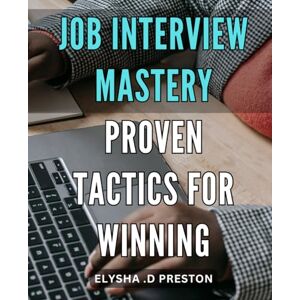 D Preston, Elysha . Job Interview Mastery: Proven Tactics for Winning: Ace Your Next Interview: Master the Art of Convincing Employers with Proven Strategies D Preston, Elysha . Job Interview Mastery: Proven Tactics for Winning: Ace Your Next Interview: Master the Art of Convincing Employers with Proven Strategies