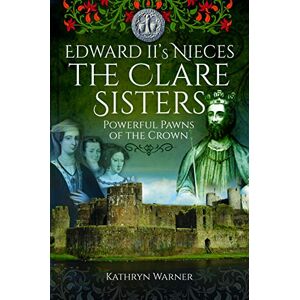 Kathryn Warner Edward II's Nieces: The Clare Sisters: Powerful Pawns of the Crown Kathryn Warner Edward II's Nieces: The Clare Sisters: Powerful Pawns of the Crown