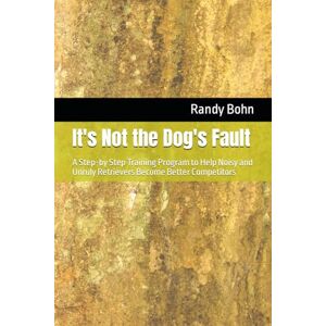 Bohn, Randy It's Not the Dog's Fault: A Step-by Step Training Program to Help Noisy and Unruly Retrievers Become Better Competitors Bohn, Randy It's Not the Dog's Fault: A Step-by Step Training Program to Help Noisy and Unruly Retrievers Become Better Competitors