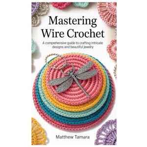 Tamara, Matthew MASTERING WIRE CROCHET: A Comprehensive Guide to Crafting Intricate Designs and Beautiful Jewelry Tamara, Matthew MASTERING WIRE CROCHET: A Comprehensive Guide to Crafting Intricate Designs and Beautiful Jewelry