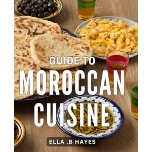 .B Hayes, Ella Guide To Moroccan Cuisine: Deliciously Authentic: Unlock the Secrets of Scrumptious Moroccan Dishes and Flavors .B Hayes, Ella Guide To Moroccan Cuisine: Deliciously Authentic: Unlock the Secrets of Scrumptious Moroccan Dishes and Flavors