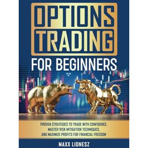 Lionesz, Maxx Options Trading For Beginners: Proven Strategies to Trade With Confidence, Master Risk Mitigation Techniques, and Maximize Profits for Financial Freedom Lionesz, Maxx Options Trading For Beginners: Proven Strategies to Trade With Confidence, Master Risk Mitigation Techniques, and Maximize Profits for Financial Freedom