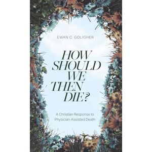 Goligher, Ewan C. How Should We Then Die?: A Christian Response to Physician-Assisted Death Goligher, Ewan C. How Should We Then Die?: A Christian Response to Physician-Assisted Death