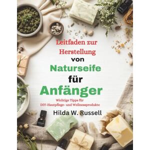 Russell, Hilda W. Leitfaden zur Herstellung von Naturseife für Anfänger: Wichtige Tipps für DIY-Hautpflege- und Wellnessprodukte Russell, Hilda W. Leitfaden zur Herstellung von Naturseife für Anfänger: Wichtige Tipps für DIY-Hautpflege- und Wellnessprodukte