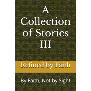 Refined by Faith LLC, Refined by Faith LLC A Collection of Stories III: By Faith, Not by Sight Refined by Faith LLC, Refined by Faith LLC A Collection of Stories III: By Faith, Not by Sight