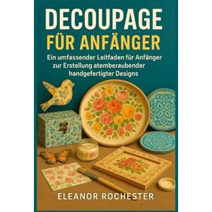 ROCHESTER, ELEANOR DECOUPAGE FÜR ANFÄNGER: Ein umfassender Leitfaden für Anfänger zur Erstellung atemberaubender handgefertigter Designs ROCHESTER, ELEANOR DECOUPAGE FÜR ANFÄNGER: Ein umfassender Leitfaden für Anfänger zur Erstellung atemberaubender handgefertigter Designs