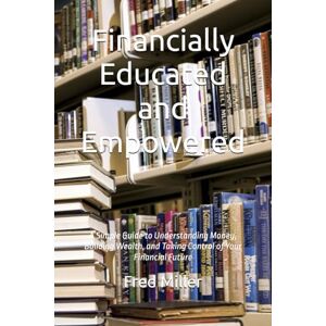 Miller III, Fred Financially Educated and Empowered: A Simple Guide to Understanding Money, Building Wealth, and Taking Control of Your Financial Future Miller III, Fred Financially Educated and Empowered: A Simple Guide to Understanding Money, Building Wealth, and Taking Control of Your Financial Future