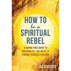 O'Keeffe, Jac How to Be a Spiritual Rebel: A Dogma-Free Guide to Breaking All the Rules and Finding Fearless Freedom O'Keeffe, Jac How to Be a Spiritual Rebel: A Dogma-Free Guide to Breaking All the Rules and Finding Fearless Freedom