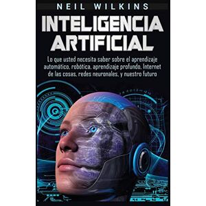 Wilkins, Neil Inteligencia artificial: Lo que usted necesita saber sobre el aprendizaje automático, robótica, aprendizaje profundo, Internet de las cosas, redes neuronales, y nuestro futuro Wilkins, Neil Inteligencia artificial: Lo que usted necesita saber sobre el aprendizaje automático, robótica, aprendizaje profundo, Internet de las cosas, redes neuronales, y nuestro futuro