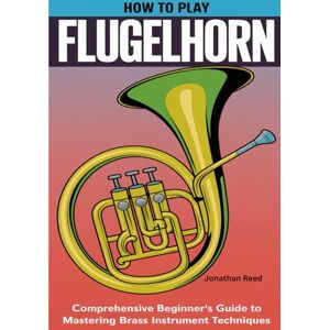 Reed, Jonathan How To Play Flugelhorn: Comprehensive Beginner's Guide to Mastering Brass Instrument Techniques Reed, Jonathan How To Play Flugelhorn: Comprehensive Beginner's Guide to Mastering Brass Instrument Techniques