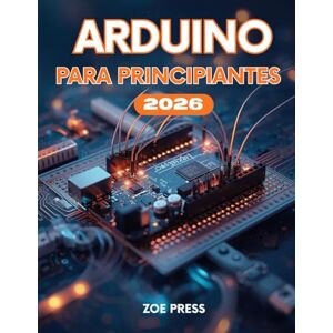 Press, Zoe ARDUINO PARA PRINCIPIANTES: Una guía de usuario completa, práctica y moderna para construir, usar, optimizar y dominar Arduino Press, Zoe ARDUINO PARA PRINCIPIANTES: Una guía de usuario completa, práctica y moderna para construir, usar, optimizar y dominar Arduino