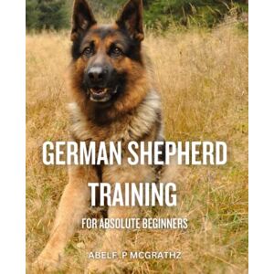 Mcgrathz, Abelf .P German Shepherd Training For Absolute Beginners: A Guide to Raising a Healthy German Shepherd Puppy History, Health, Training and Famous GSD's Everything You Need to Know to Raise a Pet Mcgrathz, Abelf .P German Shepherd Training For Absolute Beginners: A Guide to Raising a Healthy German Shepherd Puppy History, Health, Training and Famous GSD's Everything You Need to Know to Raise a Pet