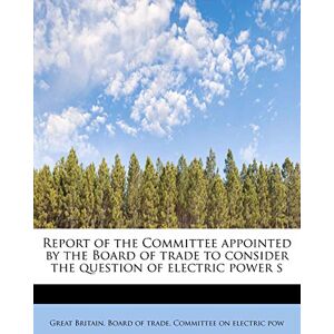 Britain Board of Trade Committee on El Report of the Committee Appointed by the Board of Trade to Consider the Question of Electric Power S Britain Board of Trade Committee on El Report of the Committee Appointed by the Board of Trade to Consider the Question of Electric Power S