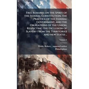 Philadelphian Free Remarks on the Spirit of the Federal Constitution, the Practice of the Federal Government, and the Obligations of the Union, Respecting the ... From the Territories and new States .. Philadelphian Free Remarks on the Spirit of the Federal Constitution, the Practice of the Federal Government, and the Obligations of the Union, Respecting the ... From the Territories and new States ..