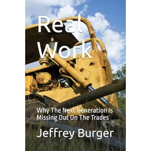 Burger, Jeffrey Real Work: Why The Next Generation Is Missing Out On The Trades Burger, Jeffrey Real Work: Why The Next Generation Is Missing Out On The Trades