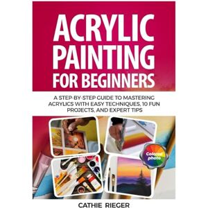 Rieger, Cathie Acrylic Painting for Beginners: A Step-by-Step Guide to Mastering Acrylics with Easy Techniques, 10 Fun Projects, and Expert Tips Rieger, Cathie Acrylic Painting for Beginners: A Step-by-Step Guide to Mastering Acrylics with Easy Techniques, 10 Fun Projects, and Expert Tips