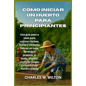 WILTON, CHARLES W Cómo iniciar un huerto para principiantes: Una guía paso a paso para cultivar hierbas, frutas y verduras frescas en casa: aprenda a preparar el suelo, ... controlar plagas y cosechar de manera simple WILTON, CHARLES W Cómo iniciar un huerto para principiantes: Una guía paso a paso para cultivar hierbas, frutas y verduras frescas en casa: aprenda a preparar el suelo, ... controlar plagas y cosechar de manera simple