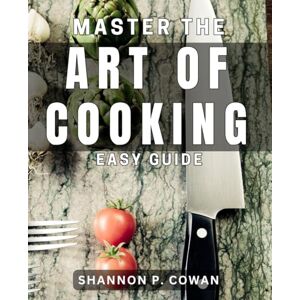 P. Cowan, Shannon Master the Art of Cooking: Easy Guide: Unlock the Secrets to Effortless Cooking with This Comprehensive Handbook P. Cowan, Shannon Master the Art of Cooking: Easy Guide: Unlock the Secrets to Effortless Cooking with This Comprehensive Handbook