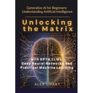 Quant, Alex Generative AI for Beginners: Understanding Artificial Intelligence. Unlocking the Matrix with GPT-4, LLMs, Deep Neural Networks, and Practical Machine Learning Quant, Alex Generative AI for Beginners: Understanding Artificial Intelligence. Unlocking the Matrix with GPT-4, LLMs, Deep Neural Networks, and Practical Machine Learning