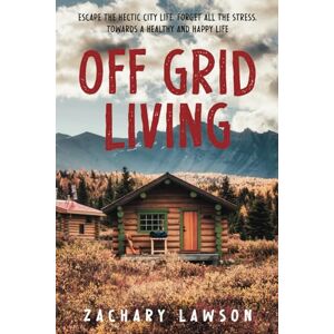 Lawson, Zachary Off-Grid Living: Escape the Hectic City Life, Forget All the Stress, Towards a Healthy and Happy Life. A Practical Guide to Being Self-Sufficient: From Building Your Own Shelter to Getting Food Lawson, Zachary Off-Grid Living: Escape the Hectic City Life, Forget All the Stress, Towards a Healthy and Happy Life. A Practical Guide to Being Self-Sufficient: From Building Your Own Shelter to Getting Food