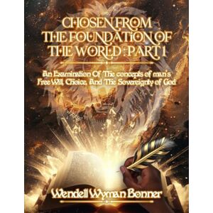 Bonner Ph.D., Wendell Wyman Chosen From The Foundation of The World: Part 1 An Examination of the concepts of Man’s Free Will, Choice, And the Sovereignty of God Bonner Ph.D., Wendell Wyman Chosen From The Foundation of The World: Part 1 An Examination of the concepts of Man’s Free Will, Choice, And the Sovereignty of God
