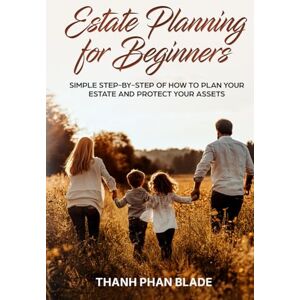 Blade, Thanh Phan Estate Planning for Beginners: Your Simple Step-By-Step Guide How to Plan Your Estate and Protect Your Assets Blade, Thanh Phan Estate Planning for Beginners: Your Simple Step-By-Step Guide How to Plan Your Estate and Protect Your Assets