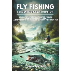 Grenier, Roger Fly Fishing: A Beginner’s Journey to Mastery: Learn Step-by-Step Casting Techniques, Choose the Perfect Gear and Experience the Thrill of Catching Fish Like a Pro Grenier, Roger Fly Fishing: A Beginner’s Journey to Mastery: Learn Step-by-Step Casting Techniques, Choose the Perfect Gear and Experience the Thrill of Catching Fish Like a Pro
