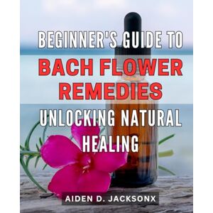 Jacksonx, Aiden D. Beginner's Guide to Bach Flower Remedies: Unlocking Natural Healing: Discover the Power of Bach Flower Remedies for Natural Healing: An Essential Beginner's Handbook Jacksonx, Aiden D. Beginner's Guide to Bach Flower Remedies: Unlocking Natural Healing: Discover the Power of Bach Flower Remedies for Natural Healing: An Essential Beginner's Handbook