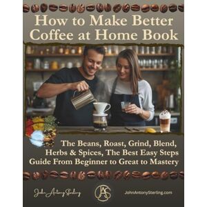 Sterling SME, John Antony How to Make Better Coffee at Home Book: The Beans, Roast, Grind, Blend, Herbs & Spices, The Best Easy Steps Guide From Beginner to Great to Mastery Sterling SME, John Antony How to Make Better Coffee at Home Book: The Beans, Roast, Grind, Blend, Herbs & Spices, The Best Easy Steps Guide From Beginner to Great to Mastery