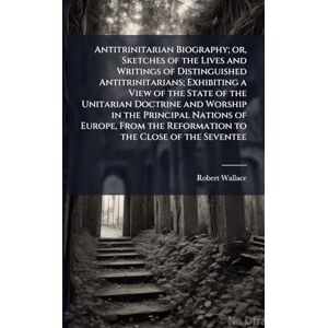 Wallace, Robert Antitrinitarian Biography; or, Sketches of the Lives and Writings of Distinguished Antitrinitarians; Exhibiting a View of the State of the Unitarian ... the Reformation to the Close of the Seventee Wallace, Robert Antitrinitarian Biography; or, Sketches of the Lives and Writings of Distinguished Antitrinitarians; Exhibiting a View of the State of the Unitarian ... the Reformation to the Close of the Seventee