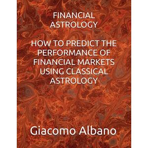 Albano, Giacomo FINANCIAL ASTROLOGY HOW TO PREDICT THE PERFORMANCE OF FINANCIAL MARKETS USING CLASSICAL ASTROLOGY Albano, Giacomo FINANCIAL ASTROLOGY HOW TO PREDICT THE PERFORMANCE OF FINANCIAL MARKETS USING CLASSICAL ASTROLOGY