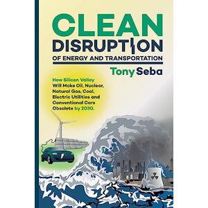 Seba, Tony Clean Disruption of Energy and Transportation: How Silicon Valley Will Make Oil, Nuclear, Natural Gas, Coal, Electric Utilities and Conventional Cars Obsolete by 2030 Seba, Tony Clean Disruption of Energy and Transportation: How Silicon Valley Will Make Oil, Nuclear, Natural Gas, Coal, Electric Utilities and Conventional Cars Obsolete by 2030