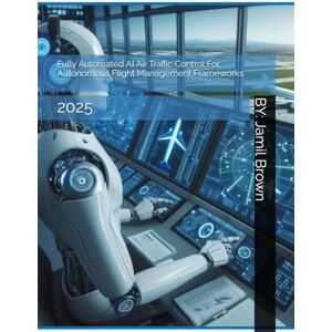 Brown, Jamil Eugene Fully Automated AI Air Traffic Control For Autonomous Flight Management Frameworks: 2025 (Aviation Security and Safety) Brown, Jamil Eugene Fully Automated AI Air Traffic Control For Autonomous Flight Management Frameworks: 2025 (Aviation Security and Safety)