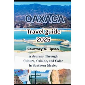 Tipson, Courtney A. OAXACA TRAVEL GUIDE 2025: A Journey Through Culture, Cuisine, and Color in Southern Mexico Tipson, Courtney A. OAXACA TRAVEL GUIDE 2025: A Journey Through Culture, Cuisine, and Color in Southern Mexico
