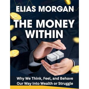 Elias Morgan The Money Within: Why We Think, Feel, and Behave Our Way Into Wealth or Struggle Elias Morgan The Money Within: Why We Think, Feel, and Behave Our Way Into Wealth or Struggle