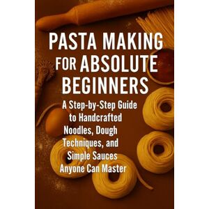 Rhea, Alexander Pasta Making for Absolute Beginners: A Step-by-Step Guide to Handcrafted Noodles, Dough Techniques, and Simple Sauces Anyone Can Master Rhea, Alexander Pasta Making for Absolute Beginners: A Step-by-Step Guide to Handcrafted Noodles, Dough Techniques, and Simple Sauces Anyone Can Master