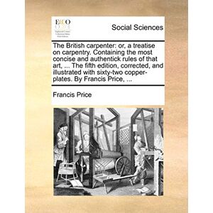 Price, Francis The British Carpenter: Or, a Treatise on Carpentry. Containing the Most Concise and Authentick Rules of That Art, ... the Fifth Edition, Corrected, ... Copper-Plates. by Francis Price, ... Price, Francis The British Carpenter: Or, a Treatise on Carpentry. Containing the Most Concise and Authentick Rules of That Art, ... the Fifth Edition, Corrected, ... Copper-Plates. by Francis Price, ...