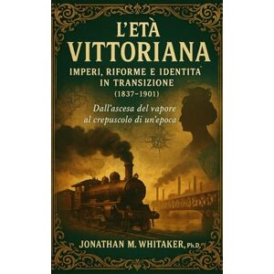 Whitaker, Ph.D,, Jonathan M. L’Età Vittoriana: Imperi, Riforme e Identità in Transizione (1837‑1901) Whitaker, Ph.D,, Jonathan M. L’Età Vittoriana: Imperi, Riforme e Identità in Transizione (1837‑1901)