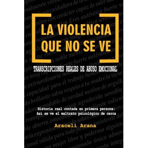 Arana, Araceli La Violencia que No se Ve. Transcripciones Reales de Abuso Emocional: Historia real contada en primera persona. Así se ve el maltrato psicológico de cerca Arana, Araceli La Violencia que No se Ve. Transcripciones Reales de Abuso Emocional: Historia real contada en primera persona. Así se ve el maltrato psicológico de cerca