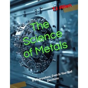 Allen, TJ The Science of Metals: It’s Everywhere, Even in Your Bad Decisions (The Science of Everything) Allen, TJ The Science of Metals: It’s Everywhere, Even in Your Bad Decisions (The Science of Everything)