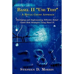 Morris, Stephen The Basel II "Use Test" A Retail Credit Approach: Developing and Implementing Effective Retail Credit Risk Strategies Using Basel II Morris, Stephen The Basel II "Use Test" A Retail Credit Approach: Developing and Implementing Effective Retail Credit Risk Strategies Using Basel II
